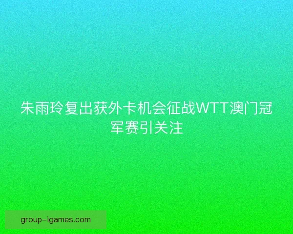 朱雨玲复出获外卡机会征战WTT澳门冠军赛引关注