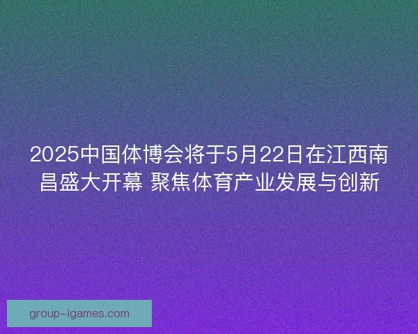 2025中国体博会将于5月22日在江西南昌盛大开幕 聚焦体育产业发展与创新