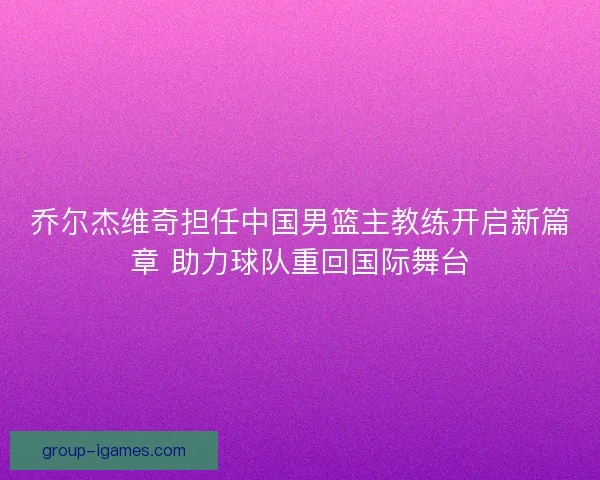 乔尔杰维奇担任中国男篮主教练开启新篇章 助力球队重回国际舞台